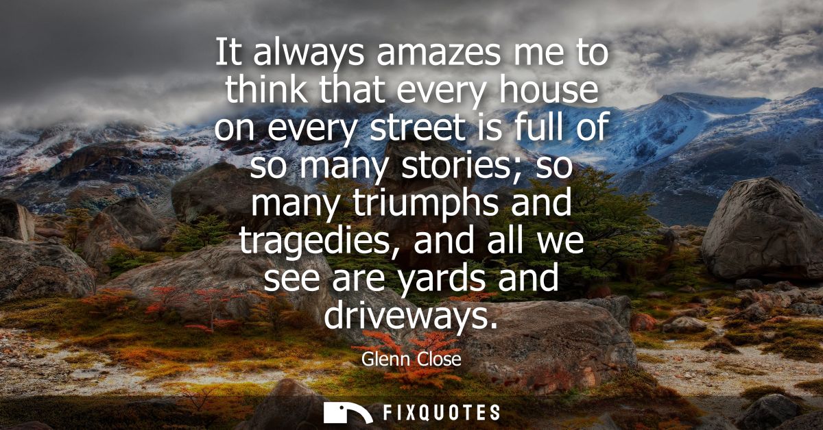 It always amazes me to think that every house on every street is full of so many stories so many triumphs and tragedies,