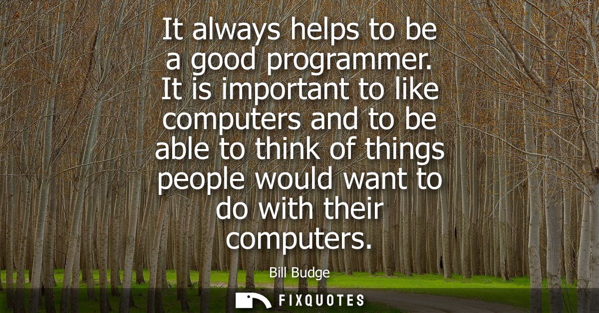 It always helps to be a good programmer. It is important to like computers and to be able to think of things people woul