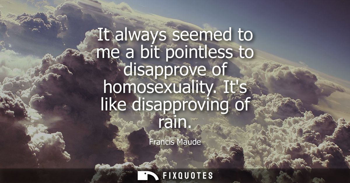 It always seemed to me a bit pointless to disapprove of homosexuality. Its like disapproving of rain