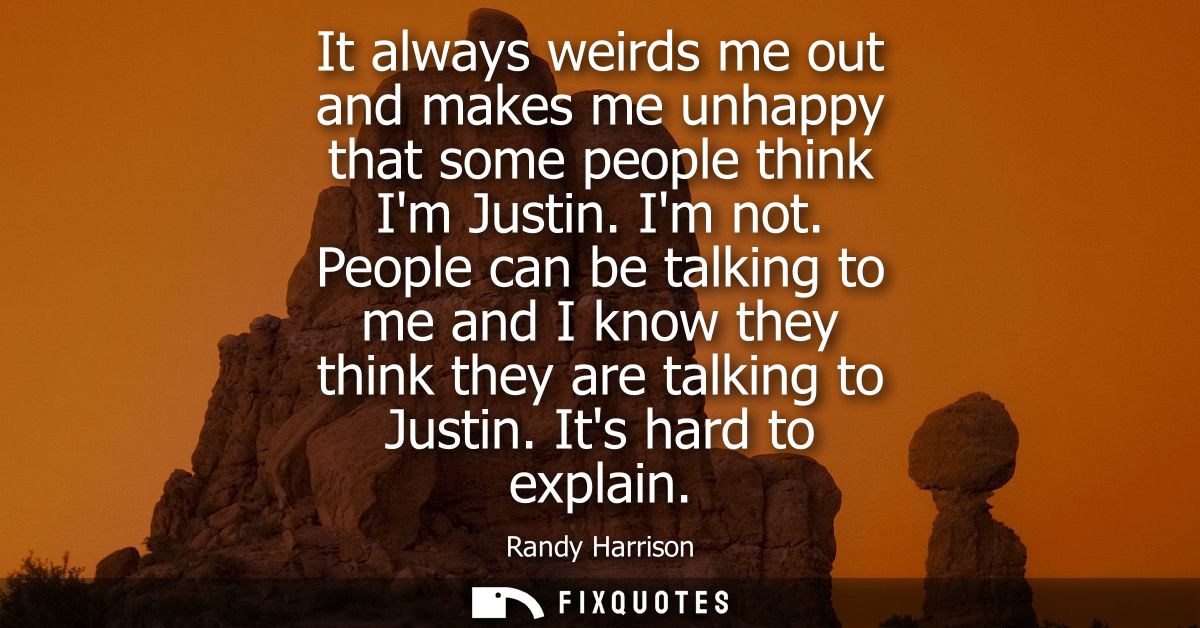 It always weirds me out and makes me unhappy that some people think Im Justin. Im not. People can be talking to me and I