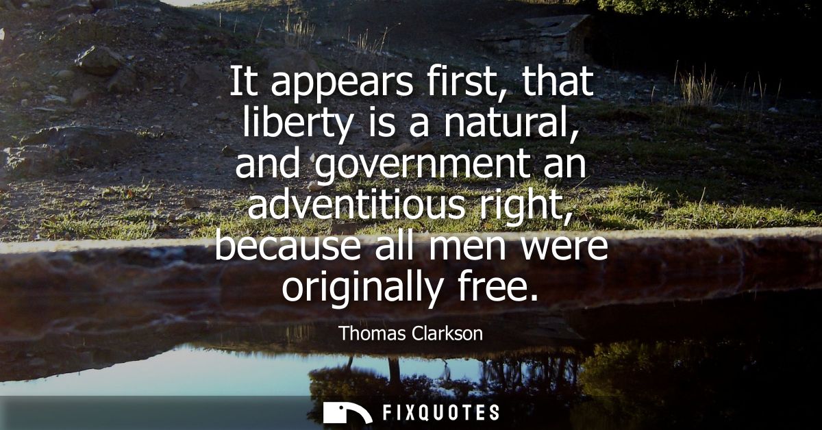 It appears first, that liberty is a natural, and government an adventitious right, because all men were originally free