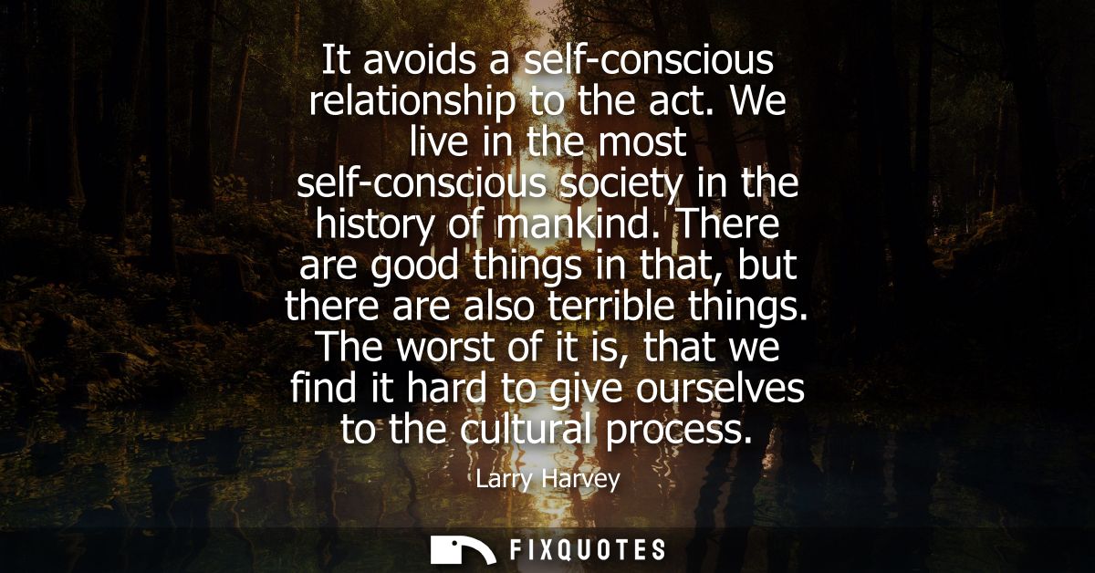 It avoids a self-conscious relationship to the act. We live in the most self-conscious society in the history of mankind