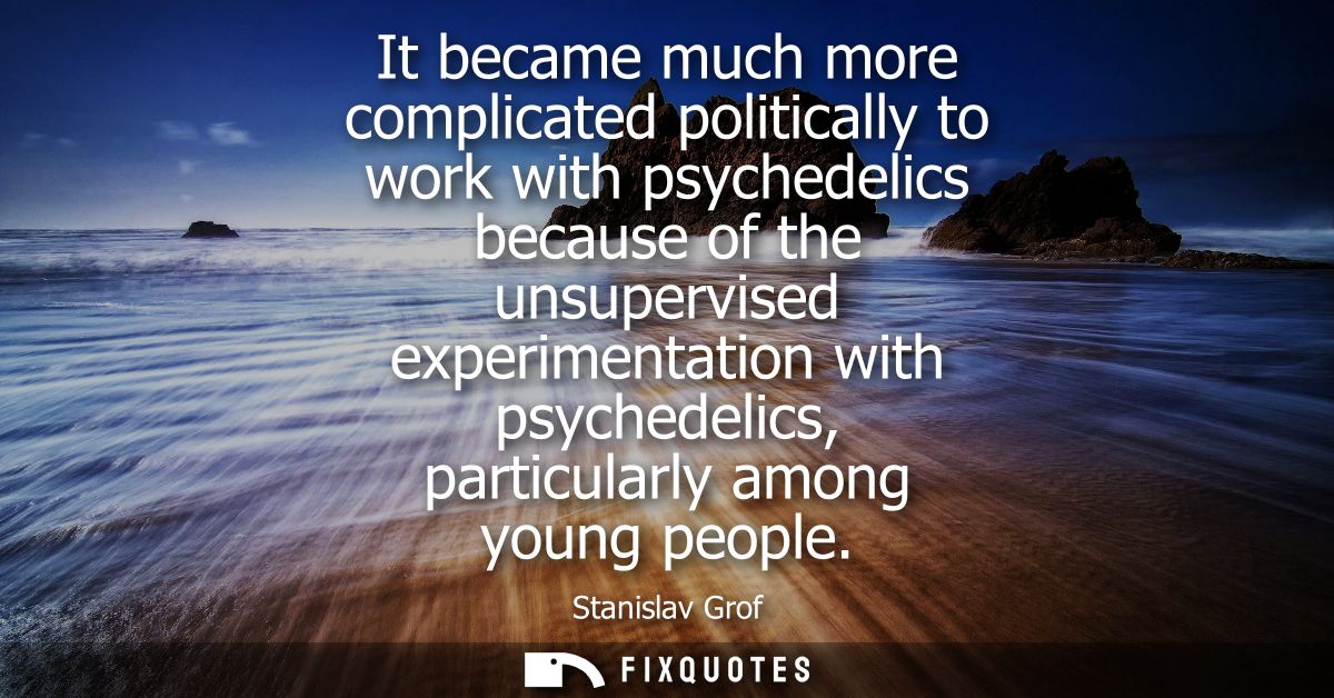 It became much more complicated politically to work with psychedelics because of the unsupervised experimentation with p