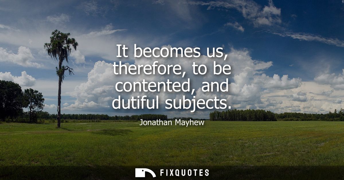 It becomes us, therefore, to be contented, and dutiful subjects