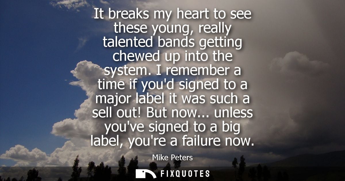 It breaks my heart to see these young, really talented bands getting chewed up into the system. I remember a time if you