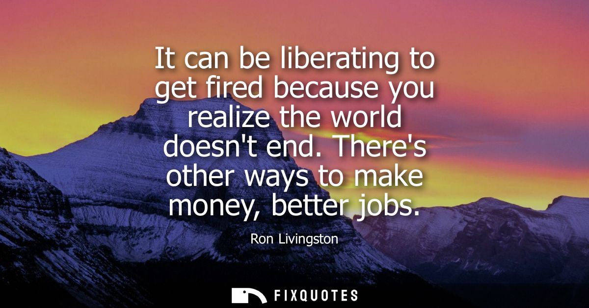 It can be liberating to get fired because you realize the world doesnt end. Theres other ways to make money, better jobs