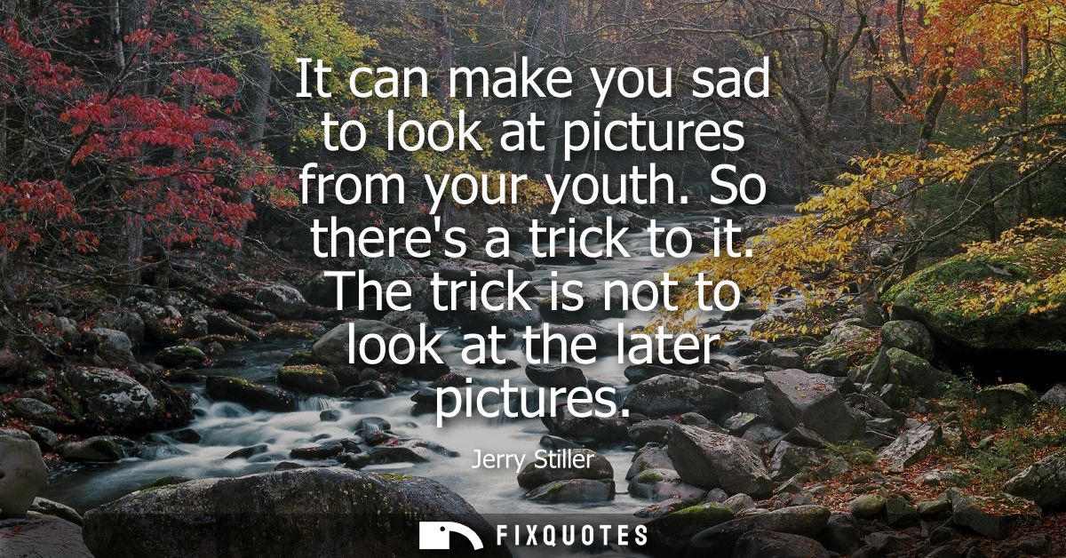 It can make you sad to look at pictures from your youth. So theres a trick to it. The trick is not to look at the later 