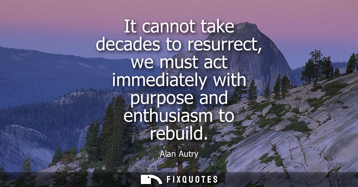 It cannot take decades to resurrect, we must act immediately with purpose and enthusiasm to rebuild