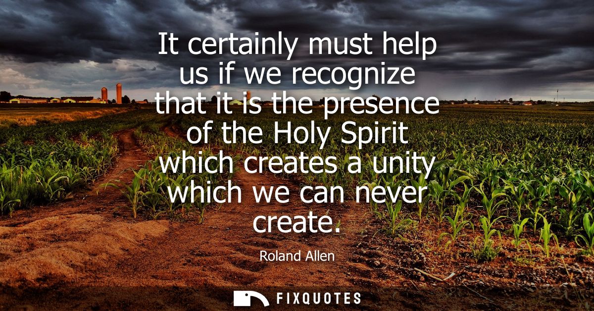 It certainly must help us if we recognize that it is the presence of the Holy Spirit which creates a unity which we can 