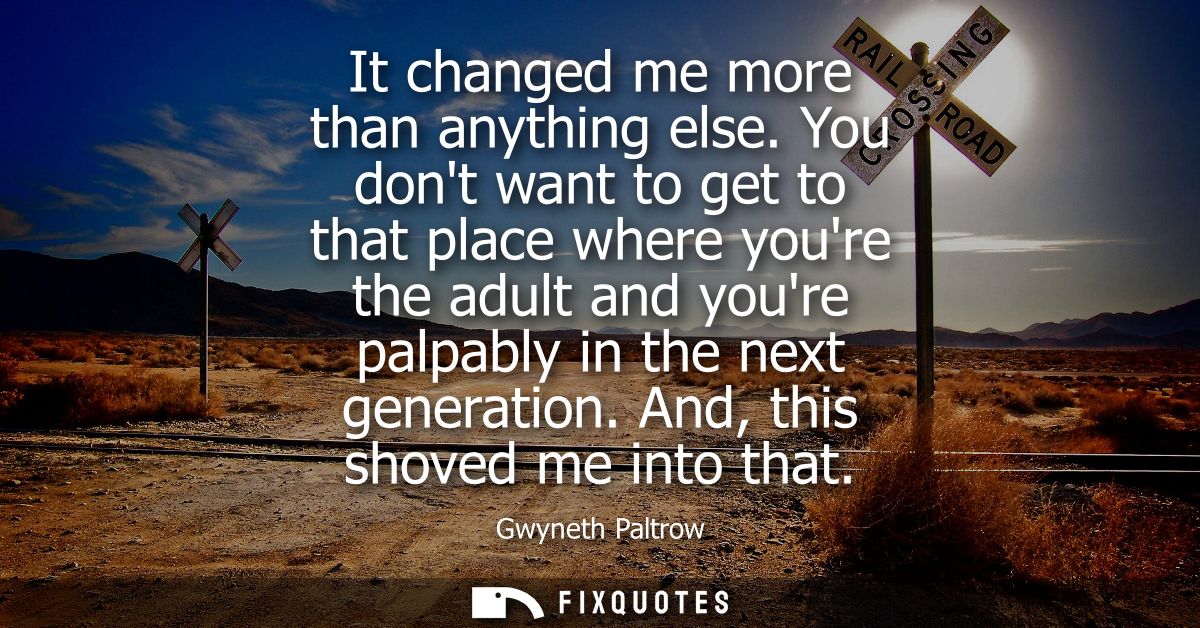 It changed me more than anything else. You dont want to get to that place where youre the adult and youre palpably in th