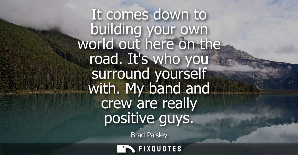 It comes down to building your own world out here on the road. Its who you surround yourself with. My band and crew are 