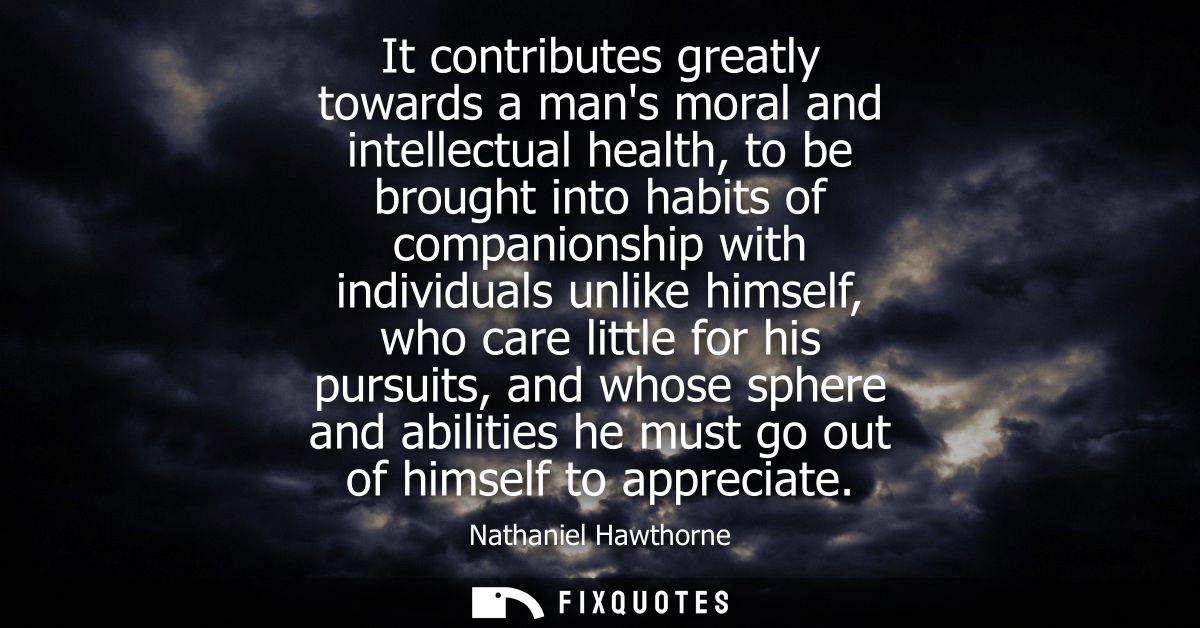 It contributes greatly towards a mans moral and intellectual health, to be brought into habits of companionship with ind