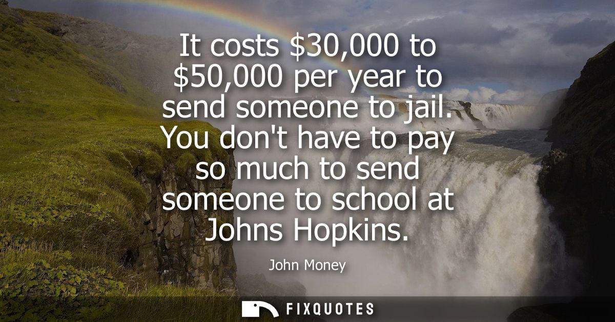 It costs 30,000 to 50,000 per year to send someone to jail. You dont have to pay so much to send someone to school at Jo