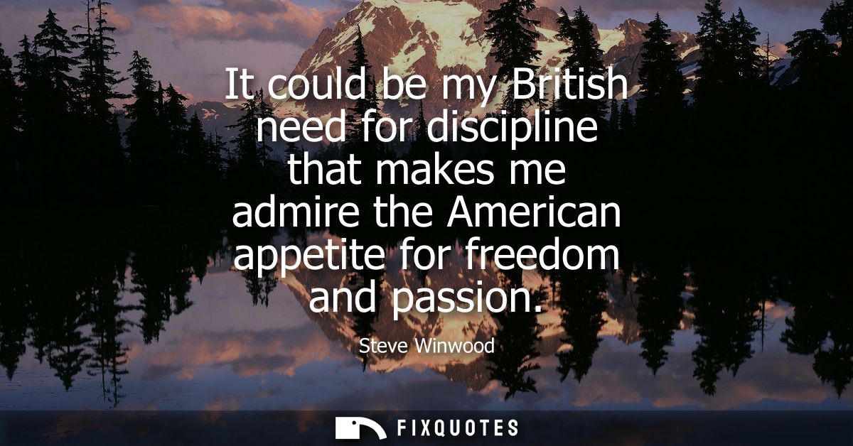 It could be my British need for discipline that makes me admire the American appetite for freedom and passion