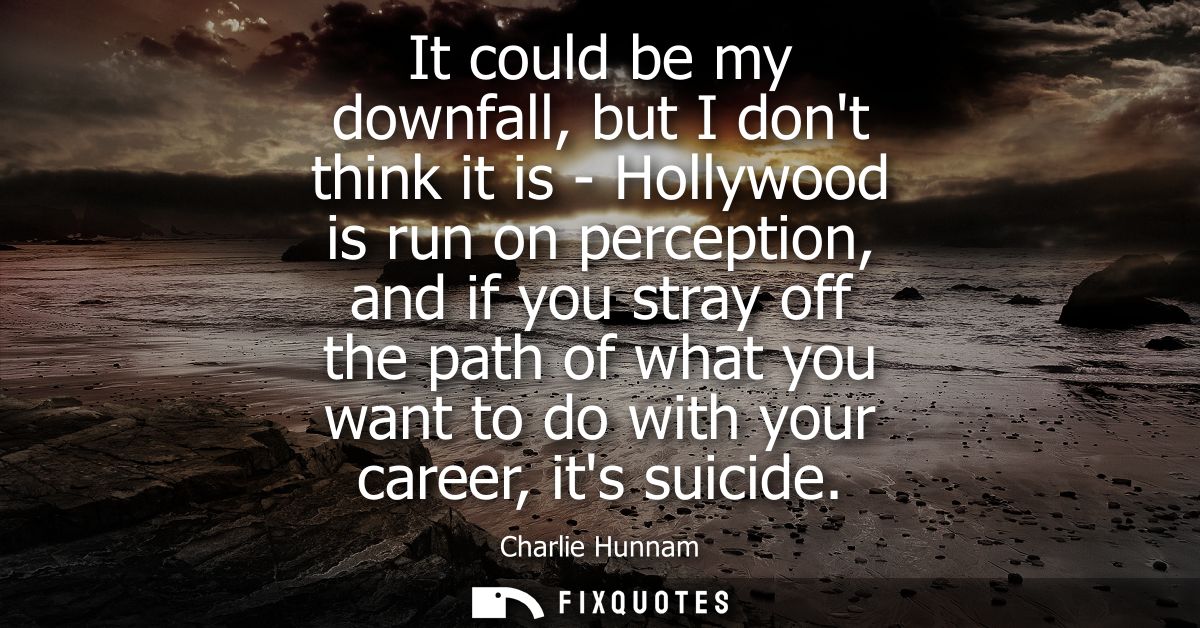 It could be my downfall, but I dont think it is - Hollywood is run on perception, and if you stray off the path of what 