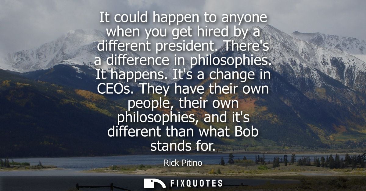 It could happen to anyone when you get hired by a different president. Theres a difference in philosophies. It happens. 