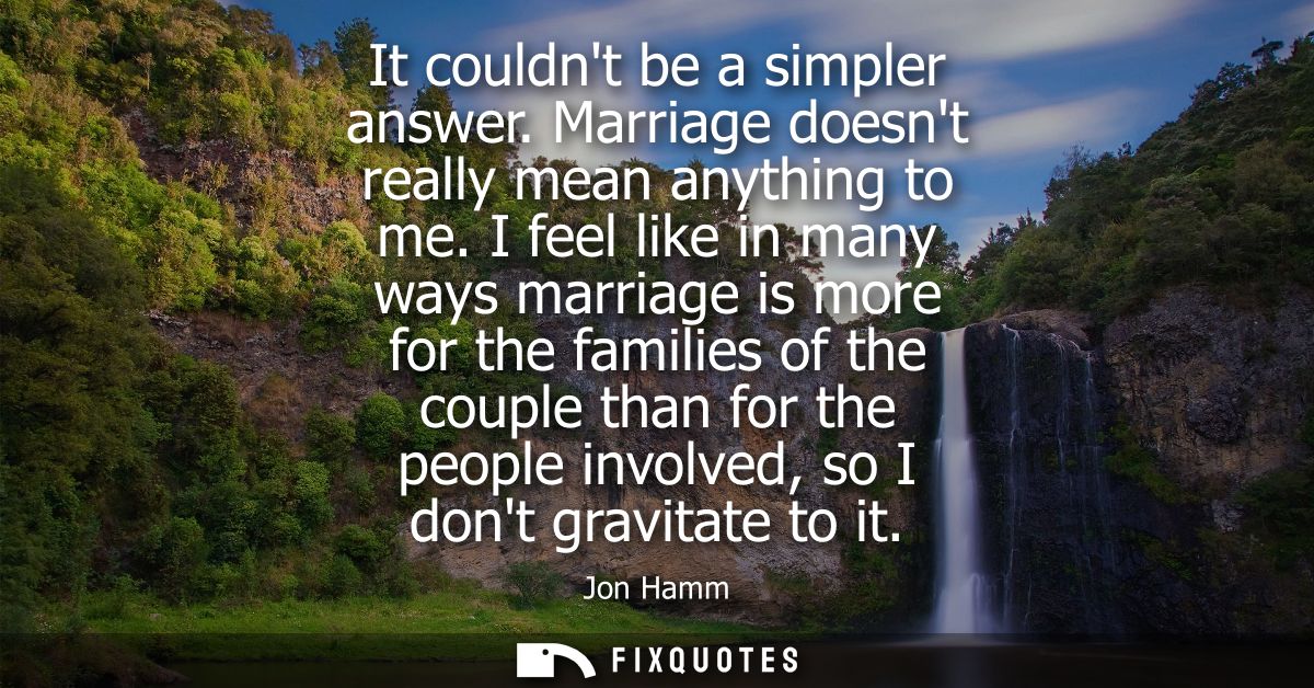 It couldnt be a simpler answer. Marriage doesnt really mean anything to me. I feel like in many ways marriage is more fo