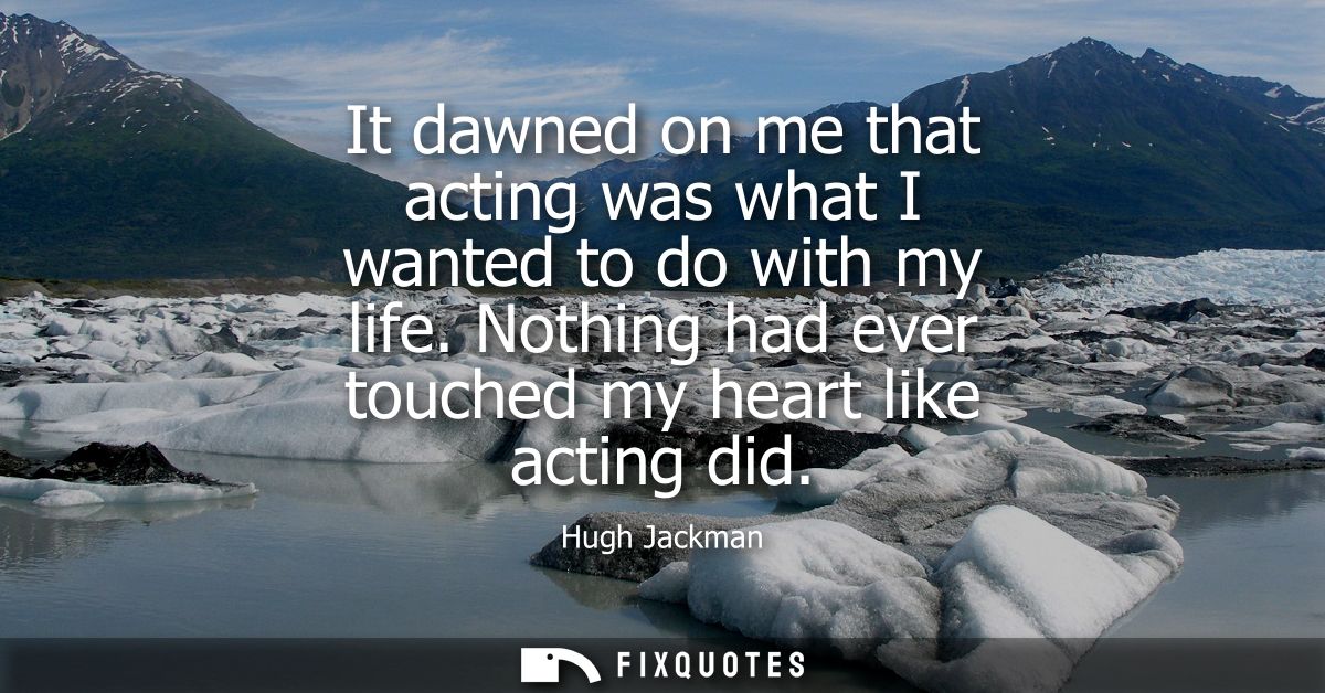 It dawned on me that acting was what I wanted to do with my life. Nothing had ever touched my heart like acting did
