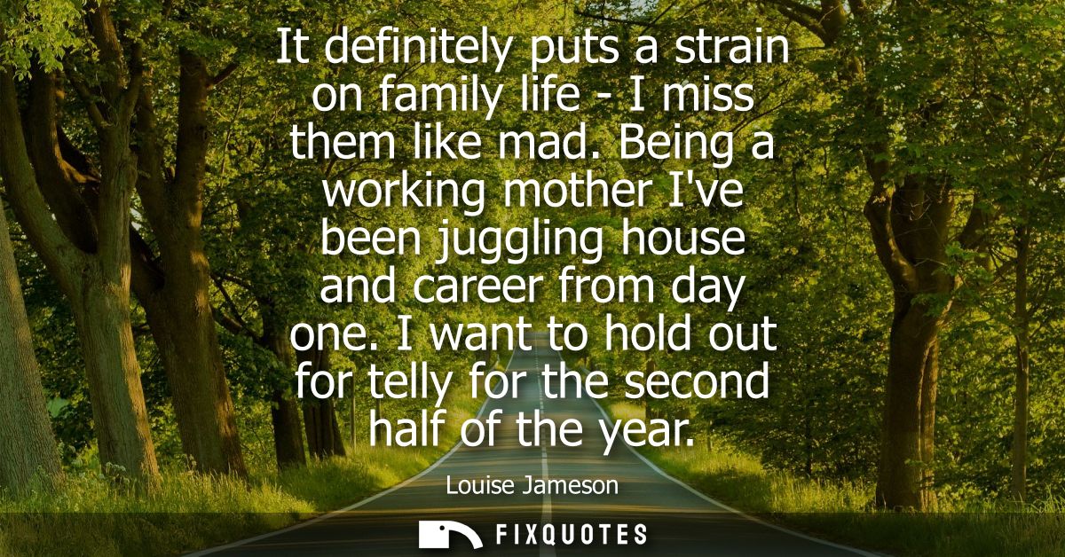 It definitely puts a strain on family life - I miss them like mad. Being a working mother Ive been juggling house and ca