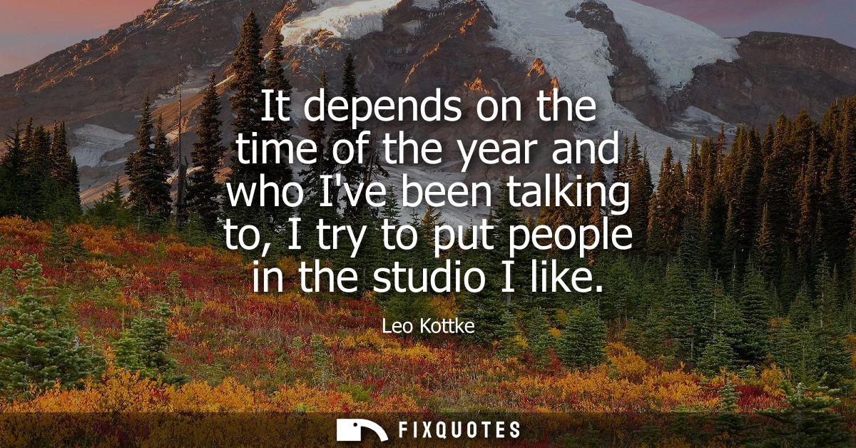 It depends on the time of the year and who Ive been talking to, I try to put people in the studio I like
