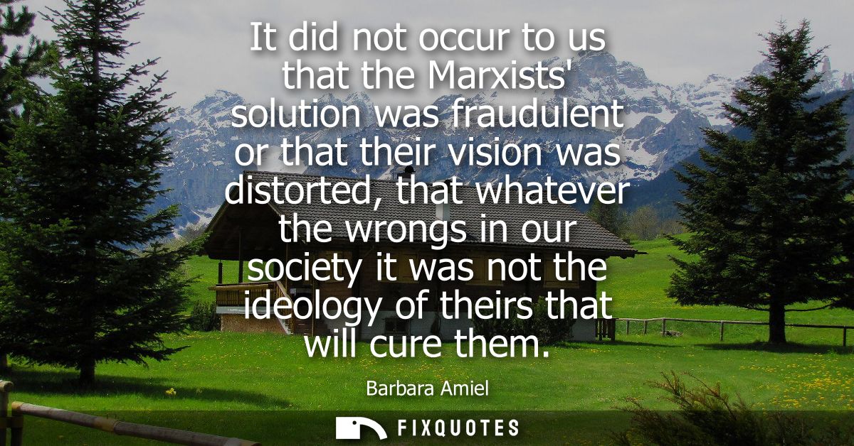 It did not occur to us that the Marxists solution was fraudulent or that their vision was distorted, that whatever the w