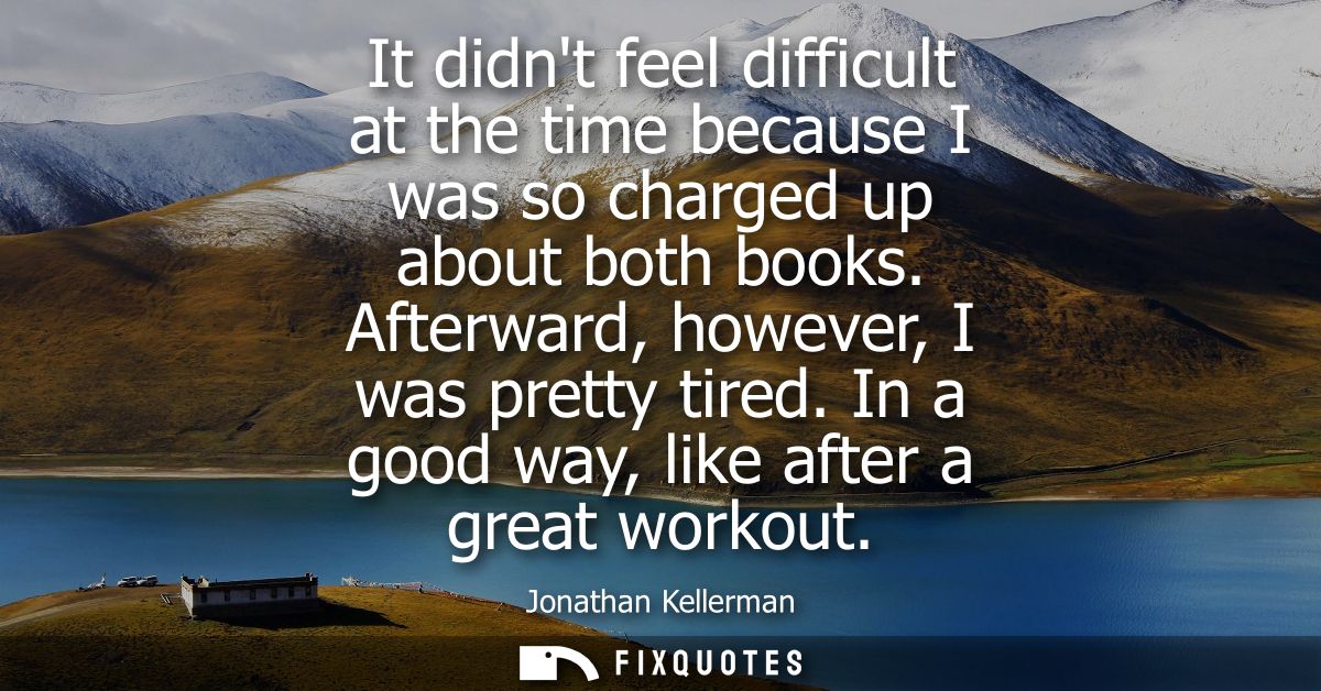 It didnt feel difficult at the time because I was so charged up about both books. Afterward, however, I was pretty tired