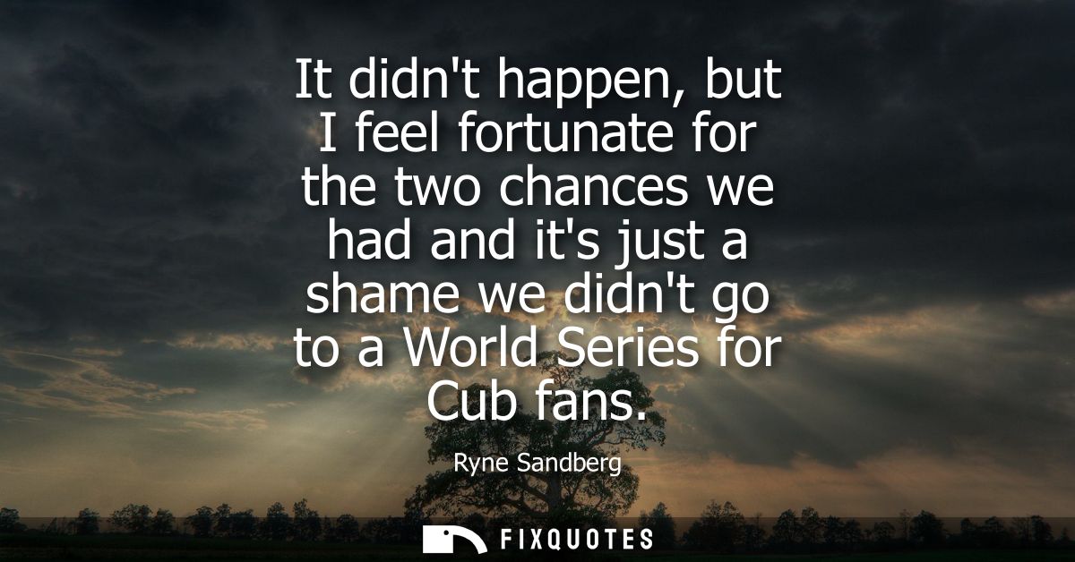 It didnt happen, but I feel fortunate for the two chances we had and its just a shame we didnt go to a World Series for 