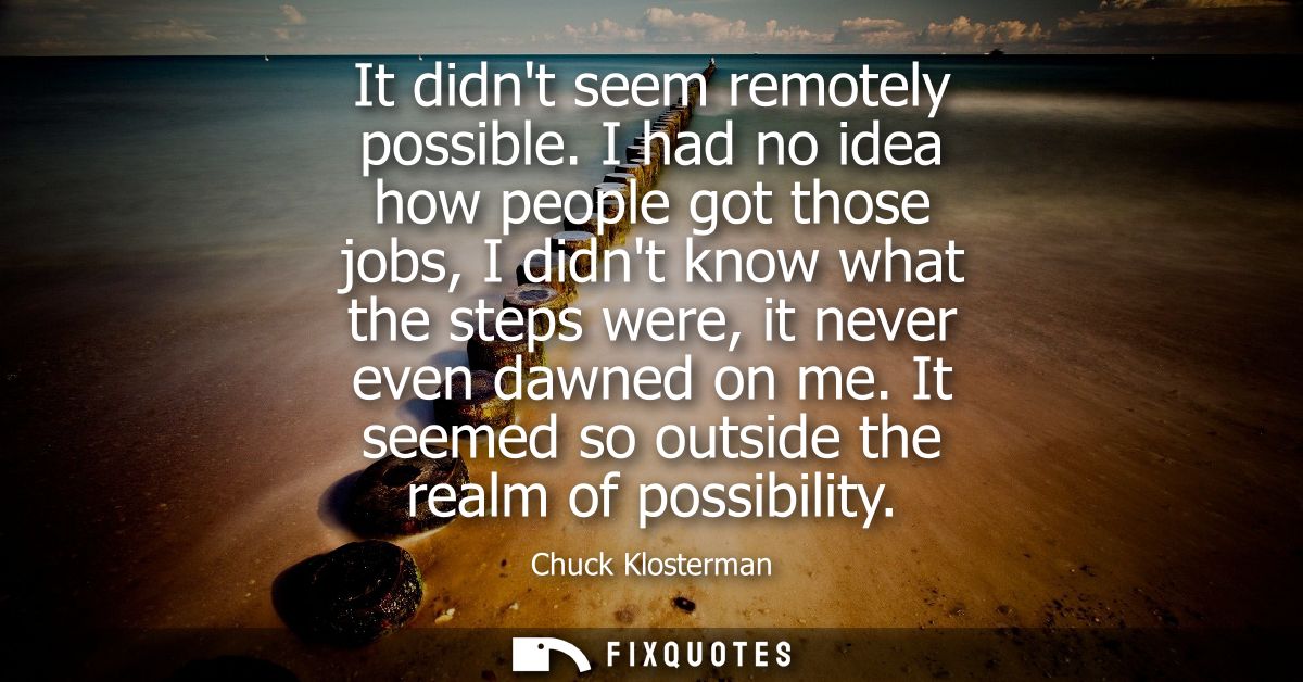 It didnt seem remotely possible. I had no idea how people got those jobs, I didnt know what the steps were, it never eve