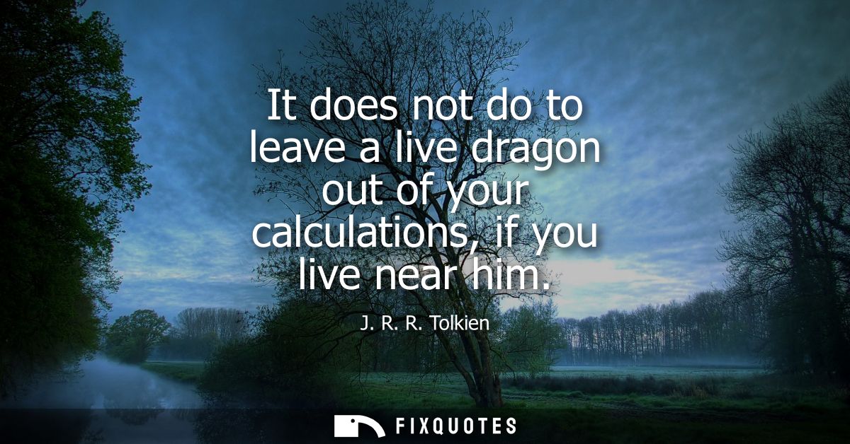It does not do to leave a live dragon out of your calculations, if you live near him