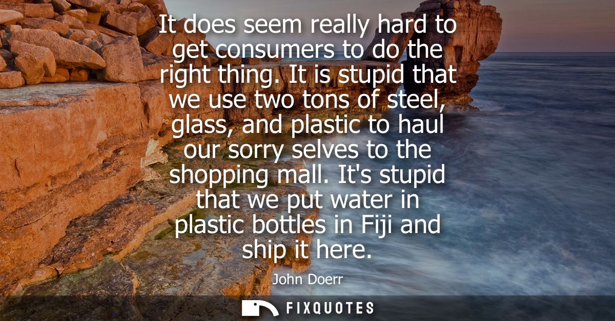 It does seem really hard to get consumers to do the right thing. It is stupid that we use two tons of steel, glass, and 