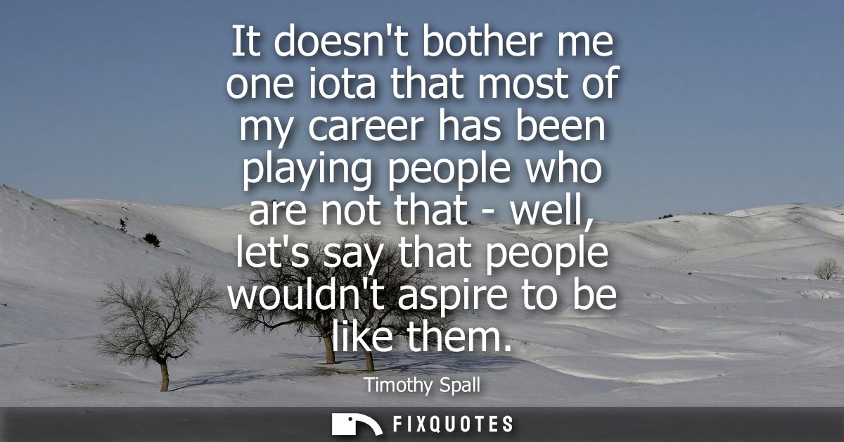 It doesnt bother me one iota that most of my career has been playing people who are not that - well, lets say that peopl