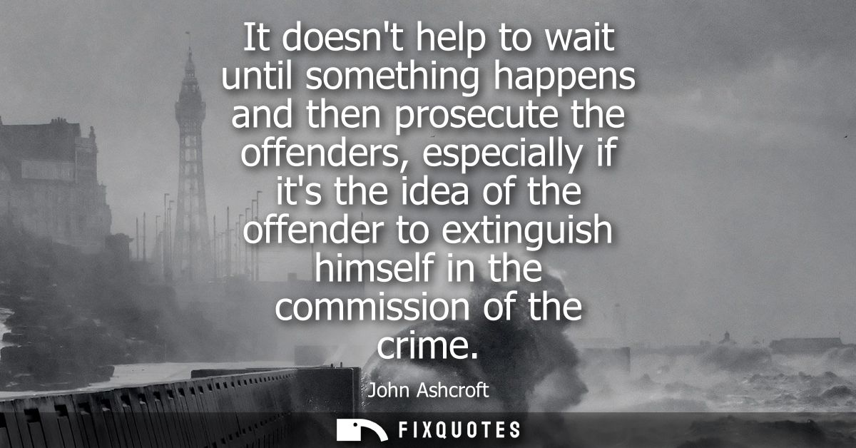 It doesnt help to wait until something happens and then prosecute the offenders, especially if its the idea of the offen
