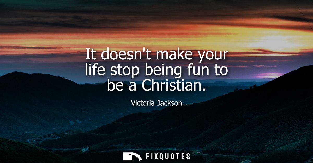 It doesnt make your life stop being fun to be a Christian