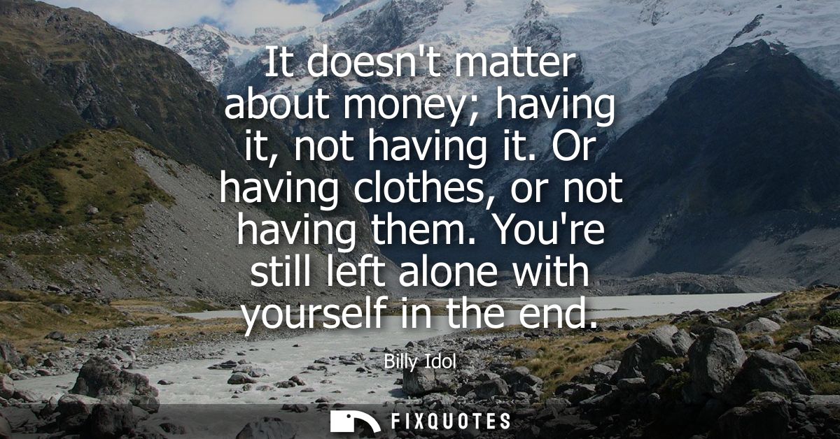 It doesnt matter about money having it, not having it. Or having clothes, or not having them. Youre still left alone wit
