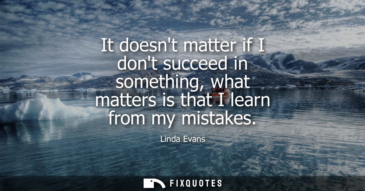 It doesnt matter if I dont succeed in something, what matters is that I learn from my mistakes