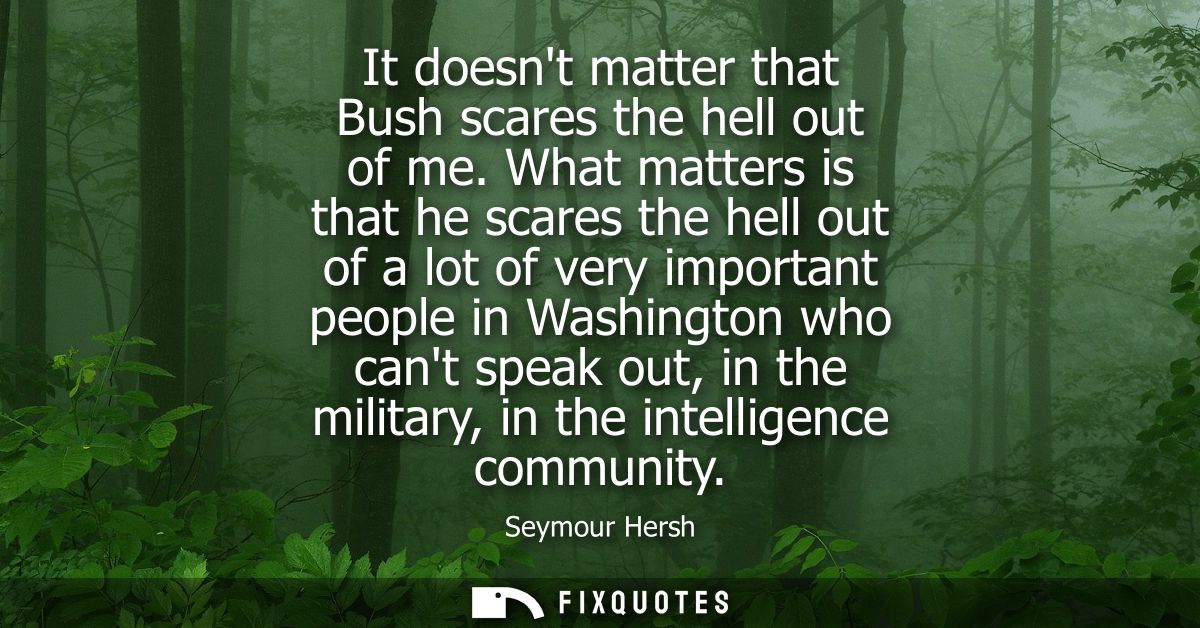 It doesnt matter that Bush scares the hell out of me. What matters is that he scares the hell out of a lot of very impor