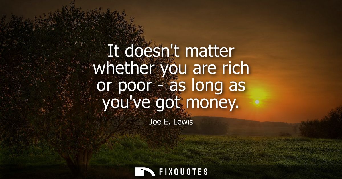 It doesnt matter whether you are rich or poor - as long as youve got money