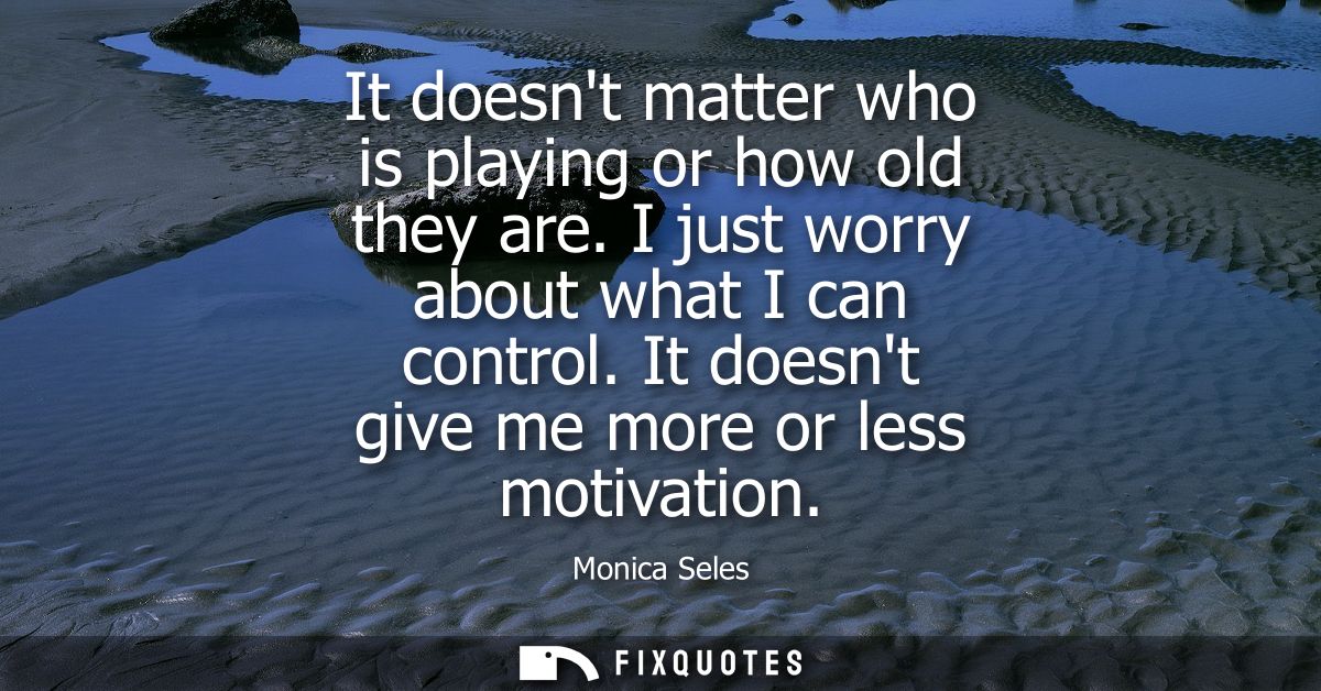 It doesnt matter who is playing or how old they are. I just worry about what I can control. It doesnt give me more or le