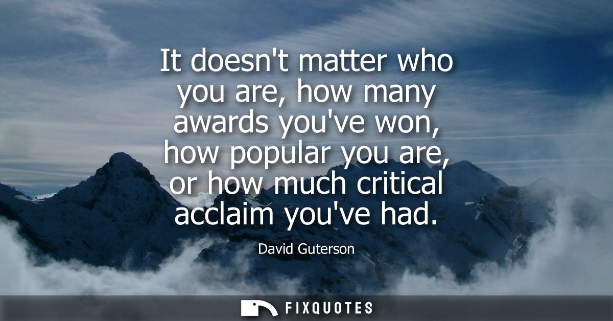 It doesnt matter who you are, how many awards youve won, how popular you are, or how much critical acclaim youve had