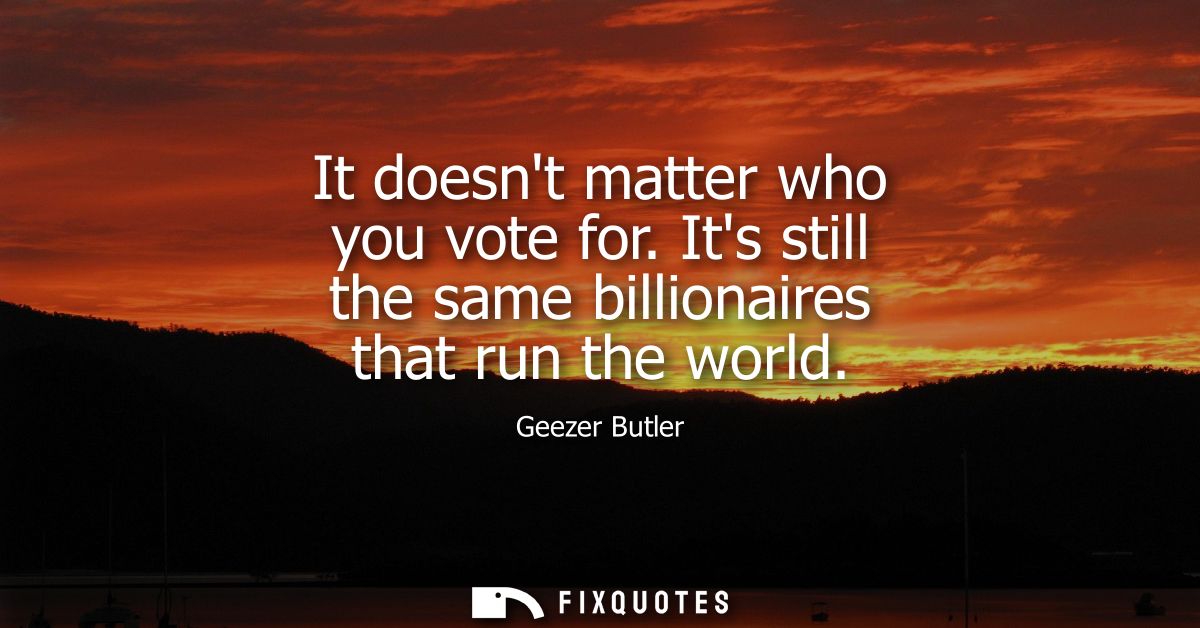 It doesnt matter who you vote for. Its still the same billionaires that run the world