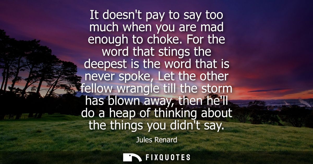 It doesnt pay to say too much when you are mad enough to choke. For the word that stings the deepest is the word that is