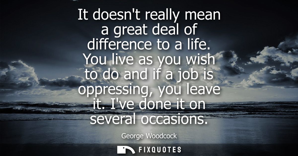 It doesnt really mean a great deal of difference to a life. You live as you wish to do and if a job is oppressing, you l
