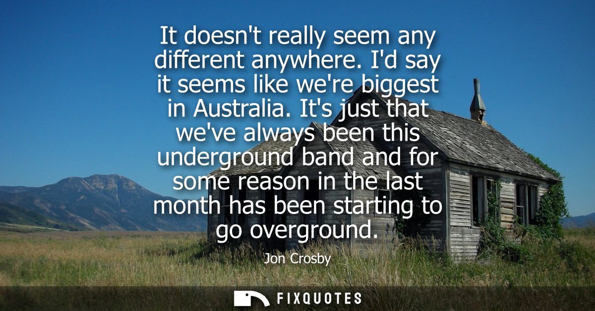 It doesnt really seem any different anywhere. Id say it seems like were biggest in Australia. Its just that weve always 