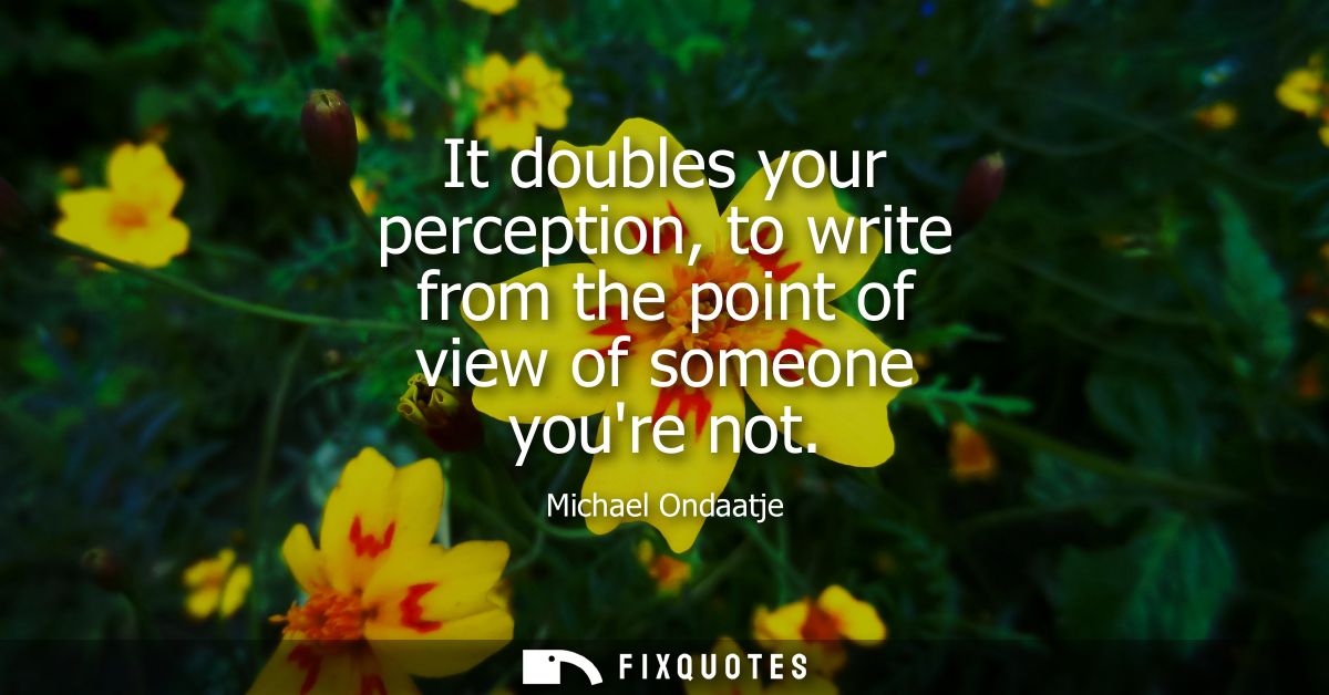 It doubles your perception, to write from the point of view of someone youre not