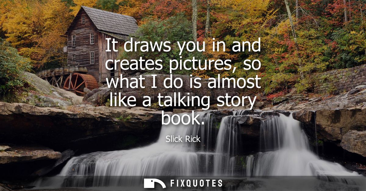 It draws you in and creates pictures, so what I do is almost like a talking story book