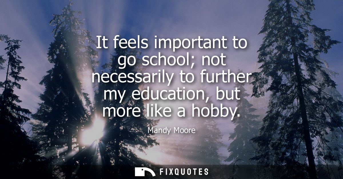 It feels important to go school not necessarily to further my education, but more like a hobby