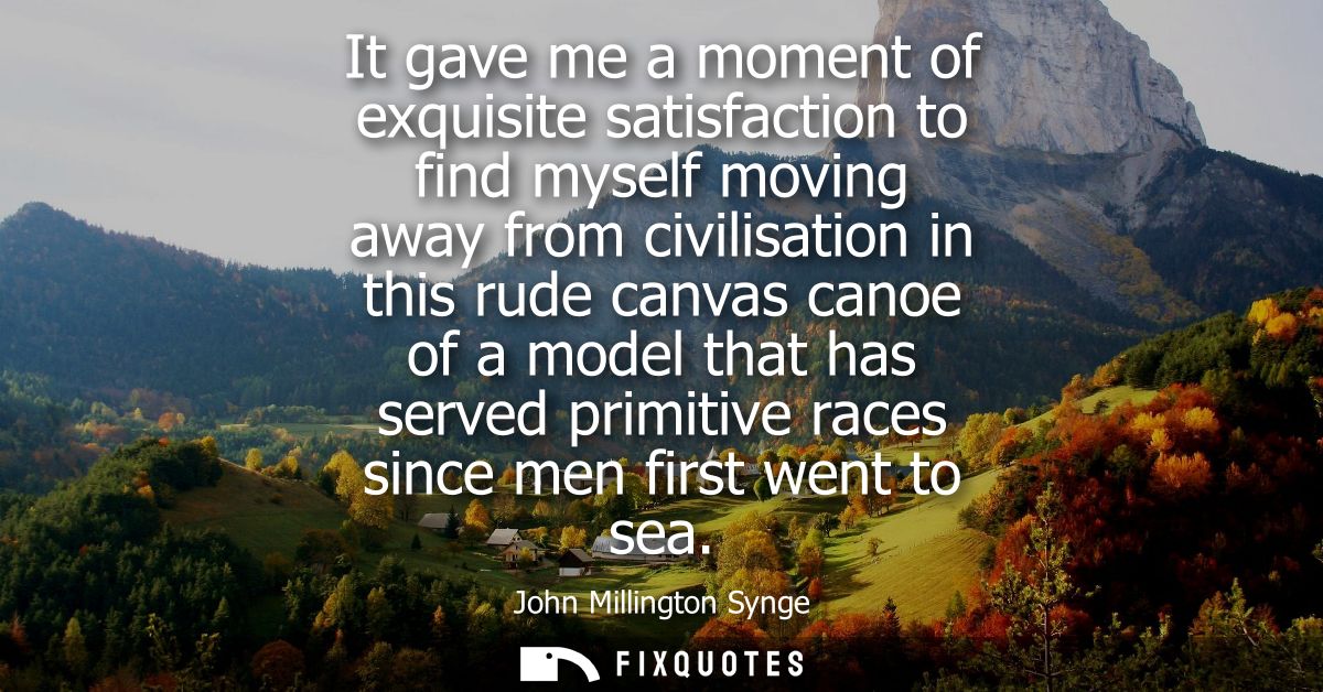 It gave me a moment of exquisite satisfaction to find myself moving away from civilisation in this rude canvas canoe of 