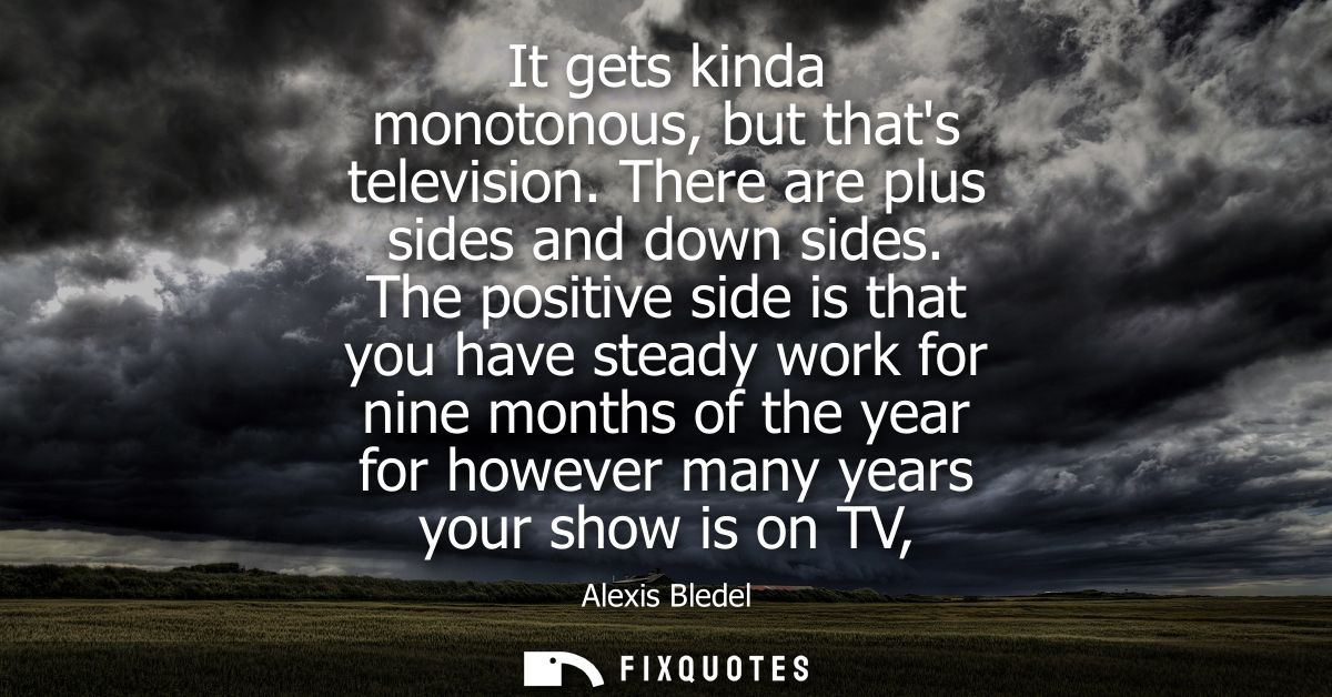 It gets kinda monotonous, but thats television. There are plus sides and down sides. The positive side is that you have 