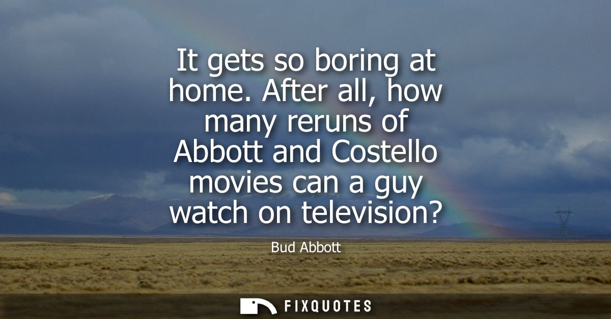 It gets so boring at home. After all, how many reruns of Abbott and Costello movies can a guy watch on television?