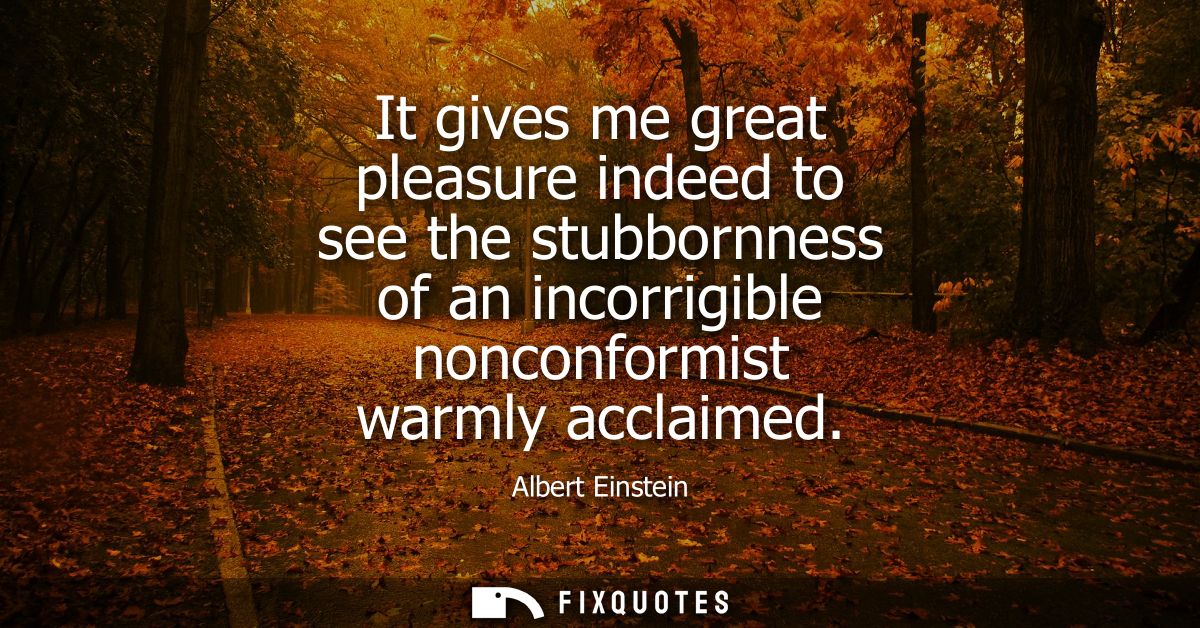 It gives me great pleasure indeed to see the stubbornness of an incorrigible nonconformist warmly acclaimed